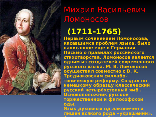 Михаил Васильевич Ломоносов (1711-1765) Первым сочинением Ломоносова, касавшимся проблем языка, было написанное еще в Германии Письмо о правилах российского стихотворства. Ломоносов является одним из создателей современного русского языка. М. В. Ломоносов осуществил совместно с В. К. Тредиаковским силлабо-тоническую реформу. Создал по немецкому образцу классический русский четырёхстопный ямб . Основоположник русской торжественной и философской оды. Язык духовных од лаконичен и лишен всякого рода «украшений». Автор теории «трёх штилей».   