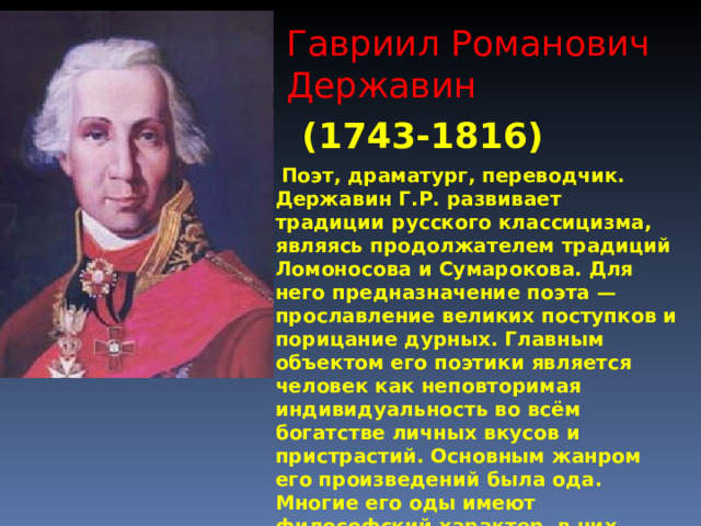 Гавриил Романович Державин (1743-1816)  Поэт, драматург, переводчик. Державин Г.Р. развивает традиции русского классицизма, являясь продолжателем традиций Ломоносова и Сумарокова. Для него предназначение поэта — прославление великих поступков и порицание дурных. Главным объектом его поэтики является человек как неповторимая индивидуальность во всём богатстве личных вкусов и пристрастий. Основным жанром его произведений была ода. Многие его оды имеют философский характер, в них обсуждается место и предназначение человека на земле, проблемы жизни и смерти. 