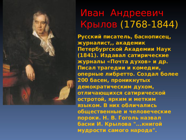 Иван Андреевич Крылов (1768-1844) Русский писатель, баснописец, журналист,, академик Петербургской Академии Наук (1841). Издавал сатирические журналы «Почта духов» и др. Писал трагедии и комедии, оперные либретто. Создал более 200 басен, проникнутых демократическим духом, отличающихся сатирической остротой, ярким и метким языком. В них обличались общественные и человеческие пороки. Н. В. Гоголь назвал басни И. Крылова 