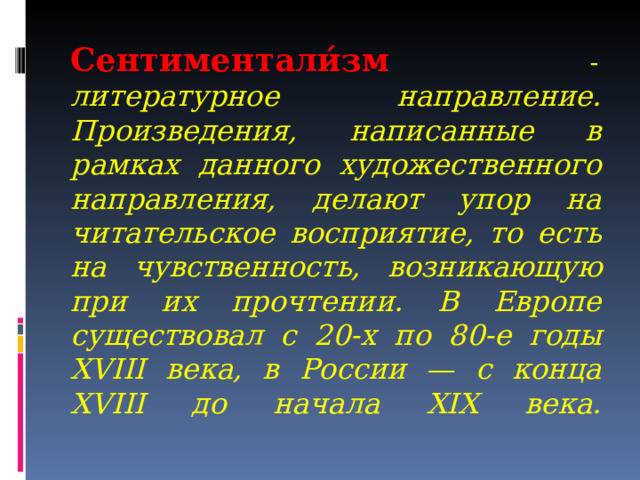 Сентиментали́зм  - литературное направление. Произведения, написанные в рамках данного художественного направления, делают упор на читательское восприятие, то есть на чувственность, возникающую при их прочтении. В Европе существовал с 20-х по 80-е годы XVIII века, в России — с конца XVIII до начала XIX века.      