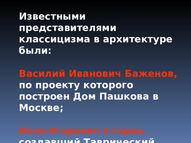 Известными представителями классицизма в архитектуре были:  Известными представителями классицизма в архитектуре были:  Василий Иванович Баженов, по  проекту которого построен Дом Пашкова в Москве; Василий Иванович Баженов, по  проекту которого построен Дом Пашкова в Москве;   Иван Егорович Старов, создавший Таврический дворец в Санкт-Петербурге. Иван Егорович Старов, создавший Таврический дворец в Санкт-Петербурге. 
