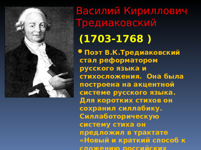 Василий Кириллович Тредиаковский (1703-1768 ) Поэт В.К.Тредиаковский стал реформатором русского языка и стихосложения. Она была построена на акцентной системе русского языка. Для коротких стихов он сохранил силлабику. Силлаботорическую систему стиха он предложил в трактате «Новый и краткий способ к сложению российских стихов». Его реформа была завершена М.В. Ломоносовым.  
