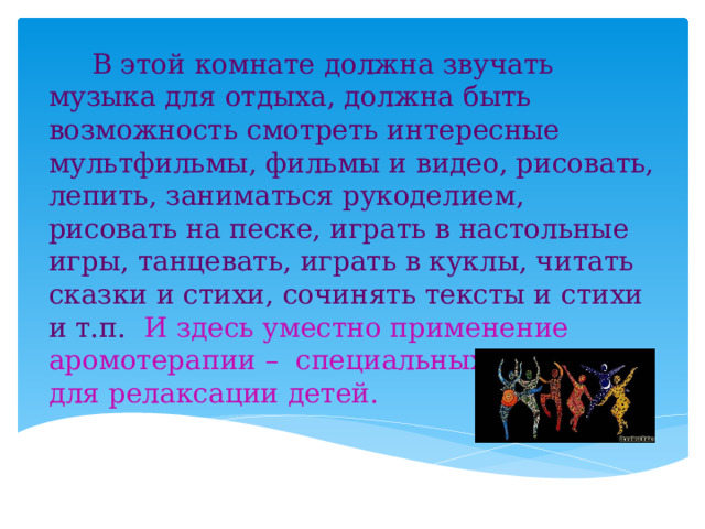  В этой комнате должна звучать музыка для отдыха, должна быть возможность смотреть интересные мультфильмы, фильмы и видео, рисовать, лепить, заниматься рукоделием, рисовать на песке, играть в настольные игры, танцевать, играть в куклы, читать сказки и стихи, сочинять тексты и стихи и т.п. И здесь уместно применение аромотерапии – специальных ароматов для релаксации детей. 