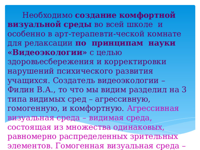  Необходимо создание  комфортной визуальной среды во всей школе и особенно в арт-терапевти-ческой комнате для релаксации по принципам науки «Видеоэкологии» с целью здоровьесбережения и корректировки нарушений психического развития учащихся. Создатель видеоэкологии – Филин В.А., то что мы видим разделил на 3 типа видимых сред – агрессивную, гомогенную, и комфортную. Агрессивная визуальная среда – видимая среда, состоящая из множества одинаковых, равномерно распределенных зрительных элементов. Гомогенная визуальная среда – видимая среда, в которой зрительных элементов недостаточно, либо они вообще отсутствуют. 