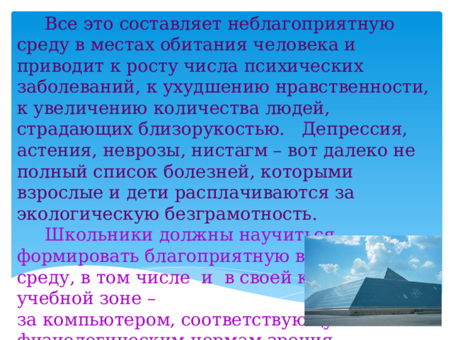  Все это составляет неблагоприятную среду в местах обитания человека и приводит к росту числа психических заболеваний, к ухудшению нравственности, к увеличению количества людей, страдающих близорукостью. Депрессия, астения, неврозы, нистагм – вот далеко не полный список болезней, которыми взрослые и дети расплачиваются за экологическую безграмотность.  Школьники должны научиться формировать благоприятную визуальную среду, в том числе и в своей конкретной учебной зоне – за компьютером, соответствующую физиологическим нормам зрения, параллельно получая навыки научно-исследовательской деятельности. 