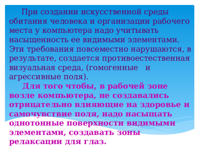  При создании искусственной среды обитания человека и организации рабочего места у компьютера надо учитывать насыщенность ее видимыми элементами. Эти требования повсеместно нарушаются, в результате, создается противоестественная визуальная среда, (гомогенные и агрессивные поля).  Для того чтобы, в рабочей зоне возле компьютера, не создавались отрицательно влияющие на здоровье и самочувствие поля, надо насыщать однотонные поверхности видимыми элементами, создавать зоны релаксации для глаз. 