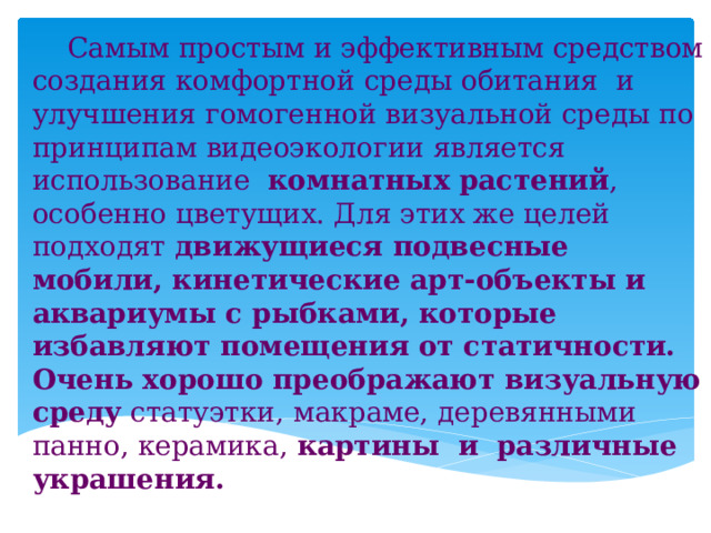  Самым простым и эффективным средством создания комфортной среды обитания и улучшения гомогенной визуальной среды по принципам видеоэкологии является использование комнатных растений , особенно цветущих. Для этих же целей подходят движущиеся подвесные мобили, кинетические арт-объекты и аквариумы с рыбками, которые избавляют помещения от статичности.  Очень хорошо преображают визуальную среду статуэтки, макраме, деревянными панно, керамика, картины и  различные украшения.  