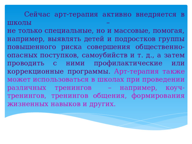  Сейчас арт-терапия активно внедряется в школы –  не только специальные, но и массовые, помогая, например, выявлять детей и подростков группы повышенного риска совершения общественно-опасных поступков, самоубийств и т. д., а затем проводить с ними профилактические или коррекционные программы. Арт-терапия также может использоваться в школах при проведении различных тренингов – например, коуч-тренингов, тренингов общения, формирования жизненных навыков и других.  