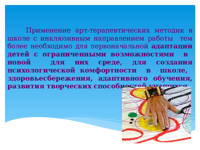  Применение арт-терапевтических методик в школе с инклюзивным направлением работы тем более необходимо для первоначальной адаптации детей с ограниченными возможностями в новой для них среде, для создания психологической комфортности в школе, здоровьесбережения, адаптивного обучения, развития творческих способностей учащихся. 