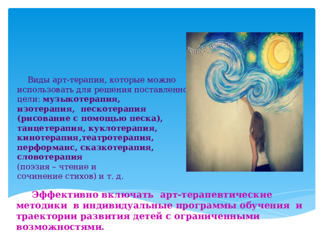        Виды арт-терапии, которые можно использовать для решения поставленной цели: музыкотерапия,  изотерапия, пескотерапия (рисование с помощью песка), танцетерапия, куклотерапия, кинотерапия,театротерапия,  перформанс, сказкотерапия,  словотерапия  (поэзия – чтение и  сочинение стихов) и т. д.  Эффективно включать арт-терапевтические методики в индивидуальные программы обучения и траектории развития детей с ограниченными возможностями. 