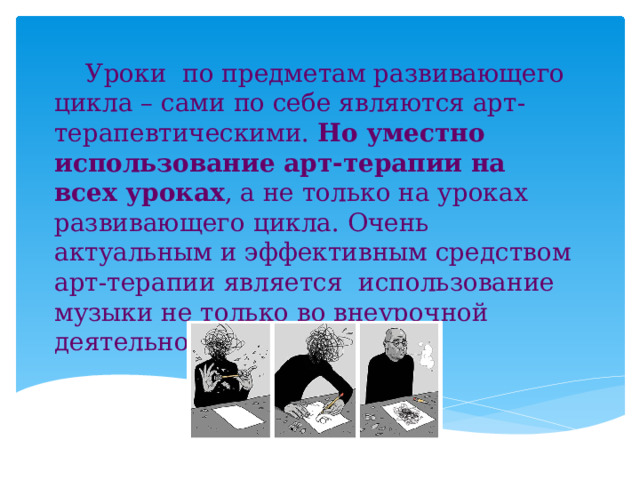  Уроки по предметам развивающего цикла – сами по себе являются арт-терапевтическими. Но уместно использование арт-терапии на всех уроках , а не только на уроках развивающего цикла. Очень актуальным и эффективным средством арт-терапии является использование музыки не только во внеурочной деятельности, но и на уроке. 