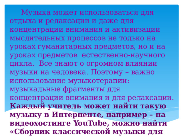  Музыка может использоваться для отдыха и релаксации и даже для концентрации внимания и активизации мыслительных процессов не только на уроках гуманитарных предметов, но и на уроках предметов естественно-научного цикла. Все знают о огромном влиянии музыки на человека. Поэтому – важно использование музыкотерапии: музыкальные фрагменты для концентрации внимания и для релаксации. Каждый учитель может найти такую музыку в Интерненте, например – на видеохостинге YouTube, можно найти «Сборник классической музыки для концентрации на учёбе» https://www.youtube.com/watch?v=i5oJxea-BAo и музыку для релаксации. 
