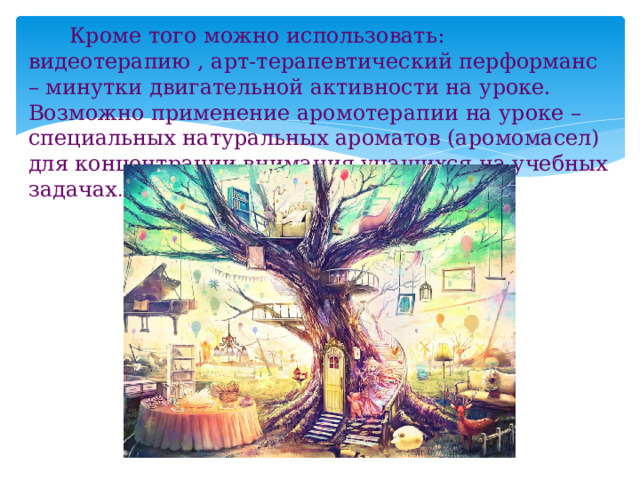  Кроме того можно использовать: видеотерапию , арт-терапевтический перформанс – минутки двигательной активности на уроке. Возможно применение аромотерапии на уроке – специальных натуральных ароматов (аромомасел) для концентрации внимания учащихся на учебных задачах . 