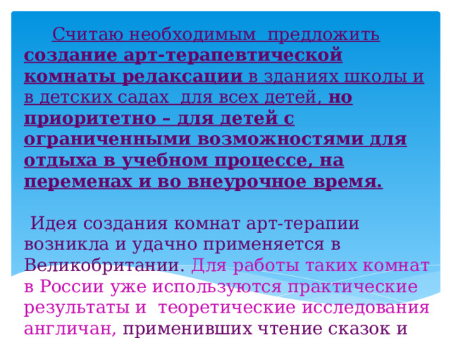  Считаю необходимым предложить создание арт-терапевтической комнаты релаксации в зданиях школы и в детских садах для всех детей, но приоритетно – для детей с ограниченными возможностями для отдыха в учебном процессе, на переменах и во внеурочное время.    Идея создания комнат арт-терапии возникла и удачно применяется в Великобритании. Для работы таких комнат в России уже используются практические результаты и теоретические исследования англичан, применивших чтение сказок и занятия музыкой, рисованием, фотографированием для лечения детей с психологическими отклонениями.  