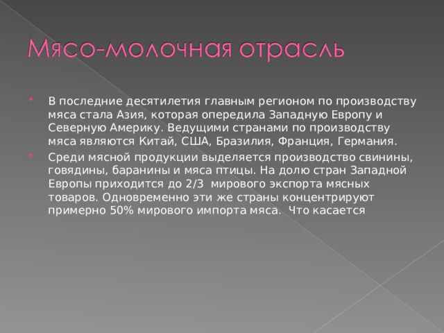 В последние десятилетия главным регионом по производству мяса стала Азия, которая опередила Западную Европу и Северную Америку. Ведущими странами по производству мяса являются Китай, США, Бразилия, Франция, Германия. Среди мясной продукции выделяется производство свинины, говядины, баранины и мяса птицы. На долю стран Западной Европы приходится до 2 / 3 мирового экспорта мясных товаров. Одновременно эти же страны концентрируют примерно 50% мирового импорта мяса. Что касается 