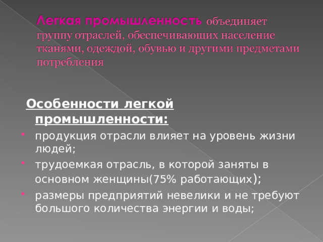  Особенности легкой промышленности: продукция отрасли влияет на уровень жизни людей; трудоемкая отрасль, в которой заняты в основном женщины(75% работающих ); размеры предприятий невелики и не требуют большого количества энергии и воды; 
