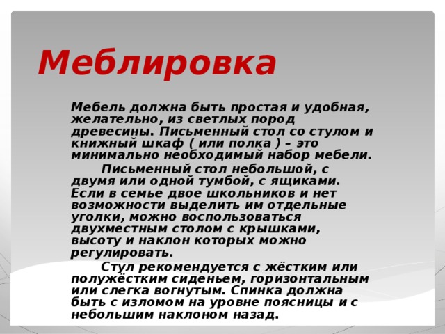 Меблировка Мебель должна быть простая и удобная, желательно, из светлых пород древесины. Письменный стол со стулом и книжный шкаф ( или полка ) – это минимально необходимый набор мебели.  Письменный стол небольшой, с двумя или одной тумбой, с ящиками. Если в семье двое школьников и нет возможности выделить им отдельные уголки, можно воспользоваться двухместным столом с крышками, высоту и наклон которых можно регулировать.  Стул рекомендуется с жёстким или полужёстким сиденьем, горизонтальным или слегка вогнутым. Спинка должна быть с изломом на уровне поясницы и с небольшим наклоном назад. 