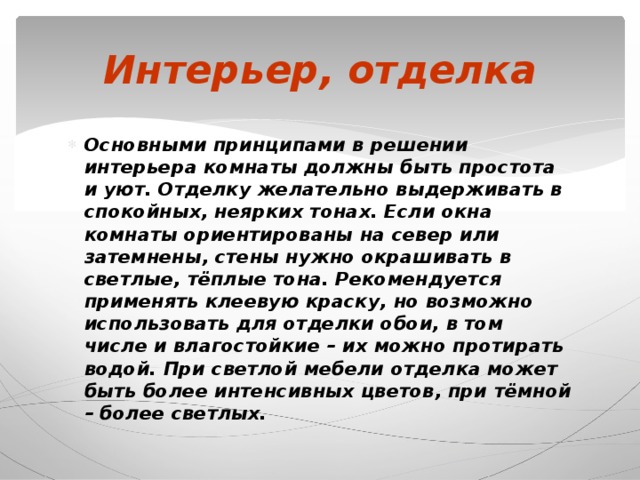 Интерьер, отделка Основными принципами в решении интерьера комнаты должны быть простота и уют. Отделку желательно выдерживать в спокойных, неярких тонах. Если окна комнаты ориентированы на север или затемнены, стены нужно окрашивать в светлые, тёплые тона. Рекомендуется применять клеевую краску, но возможно использовать для отделки обои, в том числе и влагостойкие – их можно протирать водой. При светлой мебели отделка может быть более интенсивных цветов, при тёмной – более светлых. 