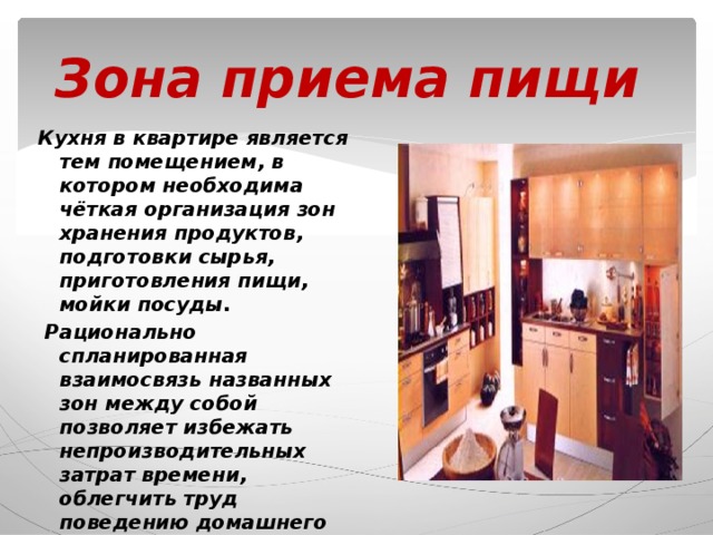 Зона приема пищи Кухня в квартире является тем помещением, в котором необходима чёткая организация зон хранения продуктов, подготовки сырья, приготовления пищи, мойки посуды.  Рационально спланированная взаимосвязь названных зон между собой позволяет избежать непроизводительных затрат времени, облегчить труд поведению домашнего хозяйства. 