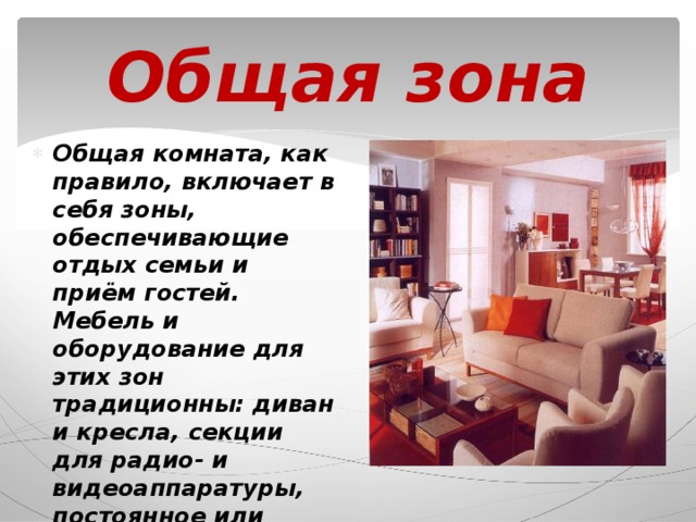 Общая зона Общая комната, как правило, включает в себя зоны, обеспечивающие отдых семьи и приём гостей. Мебель и оборудование для этих зон традиционны: диван и кресла, секции для радио- и видеоаппаратуры, постоянное или трансформируемое обеденное место. 