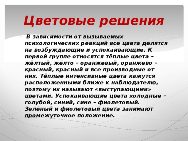 Цветовые решения  В зависимости от вызываемых психологических реакций все цвета делятся на возбуждающие и успокаивающие. К первой группе относятся тёплые цвета – жёлтый, жёлто – оранжевый, оранжево – красный, красный и все производные от них. Тёплые интенсивные цвета кажутся расположенными ближе к наблюдателю, поэтому их называют «выступающими» цветами. Успокаивающие цвета холодные – голубой, синий, сине – фиолетовый. Зелёный и фиолетовый цвета занимают промежуточное положение. 