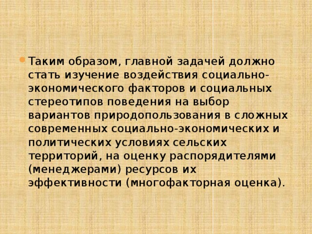 Таким образом, главной задачей должно стать изучение воздействия социально-экономического факторов и социальных стереотипов поведения на выбор вариантов природопользования в сложных современных социально-экономических и политических условиях сельских территорий, на оценку распорядителями (менеджерами) ресурсов их эффективности (многофакторная оценка). 