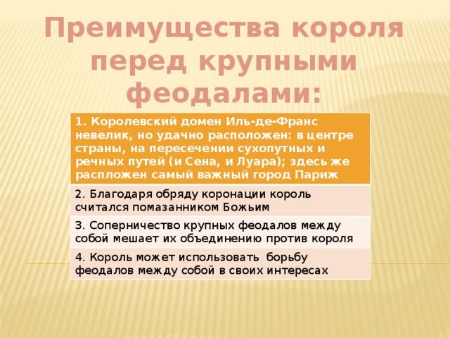 Преимущества короля перед крупными феодалами: 1. Королевский домен Иль-де-Франс невелик, но удачно расположен: в центре страны, на пересечении сухопутных и речных путей (и Сена, и Луара); здесь же распложен самый важный город Париж 2. Благодаря обряду коронации король считался помазанником Божьим 3. Соперничество крупных феодалов между собой мешает их объединению против короля 4. Король может использовать борьбу феодалов между собой в своих интересах 