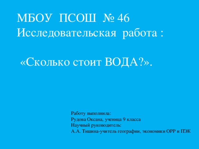 МБОУ ПСОШ № 46  Исследовательская работа :  «Сколько стоит ВОДА?».   Работу выполнила: Рудова Оксана, ученица 9 класса Научный руководитель: А.А. Тишина-учитель географии, экономики ОРР и ПЭК 