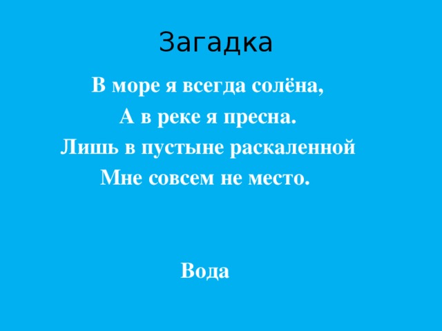 Загадка В море я всегда солёна, А в реке я пресна. Лишь в пустыне раскаленной Мне совсем не место.   Вода  