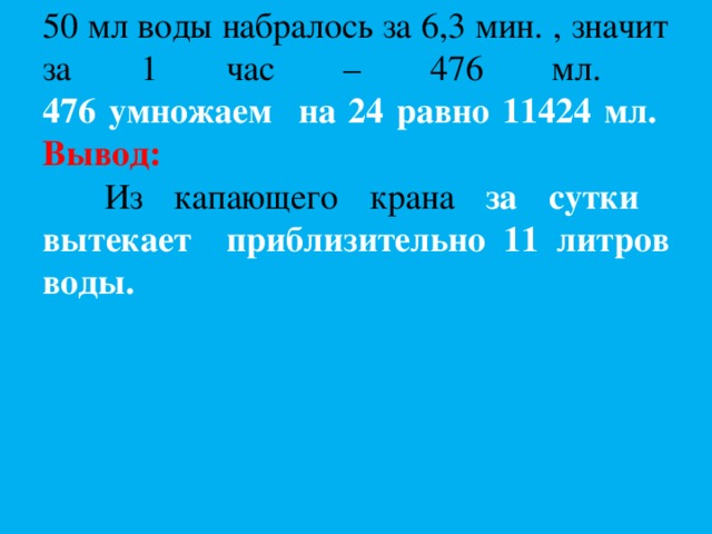      50 мл воды набралось за 6,3 мин. , значит за 1 час – 476 мл.  476 умножаем на 24 равно 11424 мл.  Вывод:  Из капающего крана за сутки вытекает приблизительно 11 литров воды.   