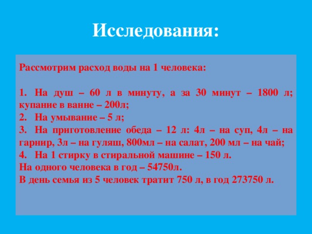 Исследования: Рассмотрим расход воды на 1 человека:  1.  На душ – 60 л в минуту, а за 30 минут – 1800 л; купание в ванне – 200л; 2.  На умывание – 5 л; 3.  На приготовление обеда – 12 л: 4л – на суп, 4л – на гарнир, 3л – на гуляш, 800мл – на салат, 200 мл – на чай; 4.  На 1 стирку в стиральной машине – 150 л. На одного человека в год – 54750л. В день семья из 5 человек тратит 750 л, в год 273750 л. 