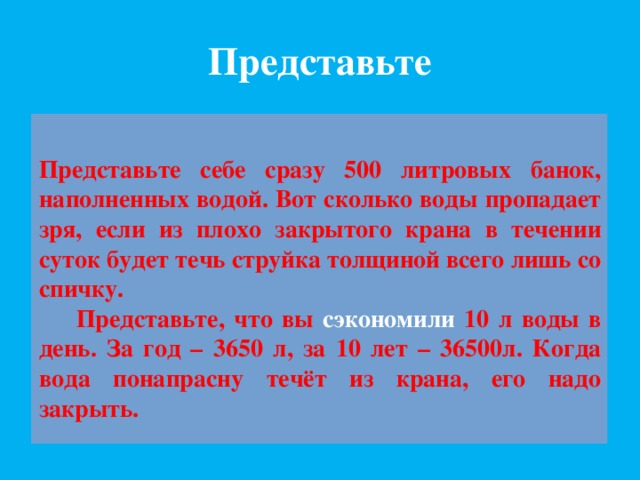 Представьте Представьте себе сразу 500 литровых банок, наполненных водой. Вот сколько воды пропадает зря, если из плохо закрытого крана в течении суток будет течь струйка толщиной всего лишь со спичку.  Представьте, что вы сэкономили 10 л воды в день. За год – 3650 л, за 10 лет – 36500л. Когда вода понапрасну течёт из крана, его надо закрыть. 