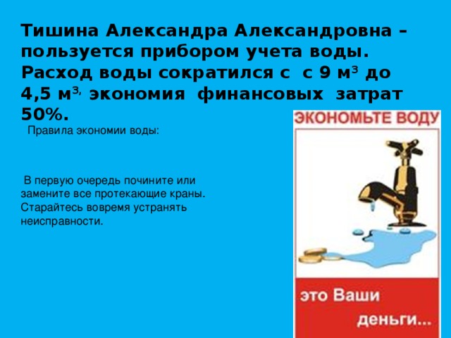Тишина Александра Александровна – пользуется прибором учета воды. Расход воды сократился с с 9 м 3 до 4,5 м 3, экономия финансовых затрат 50%. Правила экономии воды:    В первую очередь почините или замените все протекающие краны. Старайтесь вовремя устранять неисправности. 