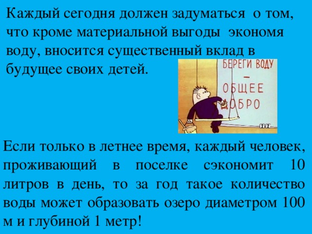 Каждый сегодня должен задуматься о том, что кроме материальной выгоды экономя воду, вносится существенный вклад в будущее своих детей.   Если только в летнее время, каждый человек, проживающий в поселке сэкономит 10 литров в день, то за год такое количество воды может образовать озеро диаметром 100 м и глубиной 1 метр! 