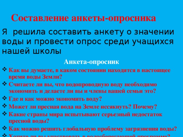 Составление анкеты-опросника Я решила составить анкету о значении воды и провести опрос среди учащихся нашей школы Анкета-опросник Как вы думаете, в каком состоянии находятся в настоящее время воды Земли? Считаете ли вы, что водопроводную воду необходимо экономить и делаете ли вы и члены вашей семьи это? Где и как можно экономить воду? Может ли пресная вода на Земле иссякнуть? Почему? Какие страны мира испытывают серьезный недостаток пресной воды? Как можно решить глобальную проблему загрязнения воды? Хотите ли вы участвовать в водосберегающей программе? Написать результаты  