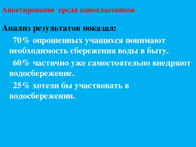 Анкетирование среди одноклассников   Анализ результатов показал:  70% опрошенных учащихся понимают необходимость сбережения воды в быту.  60% частично уже самостоятельно внедряют водосбережение.  25% хотели бы участвовать в водосбережении. 