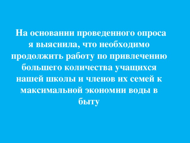  На основании проведенного опроса я выяснила, что необходимо продолжить работу по привлечению большего количества учащихся нашей школы и членов их семей к максимальной экономии воды в быту 