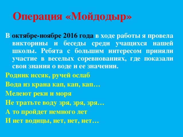 Операция «Мойдодыр» В октябре-ноябре 2016 года в ходе работы я провела викторины и беседы среди учащихся нашей школы. Ребята с большим интересом приняли участие в веселых соревнованиях, где показали свои знания о воде и ее значении. Родник иссяк, ручей ослаб Вода из крана кап, кап, кап… Мелеют реки и моря Не тратьте воду зря, зря, зря… А то пройдет немного лет И нет водицы, нет, нет, нет… 