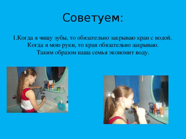 Советуем: 1.Когда я чищу зубы, то обязательно закрываю кран с водой. Когда я мою руки, то кран обязательно закрываю. Таким образом наша семья экономит воду. 