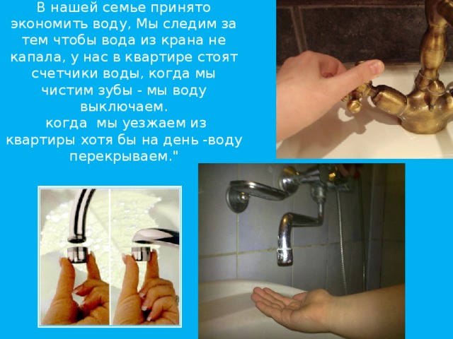 В нашей семье принято экономить воду, Мы следим за тем чтобы вода из крана не капала, у нас в квартире стоят счетчики воды, когда мы чистим зубы - мы воду выключаем.  когда мы уезжаем из квартиры хотя бы на день -воду перекрываем.