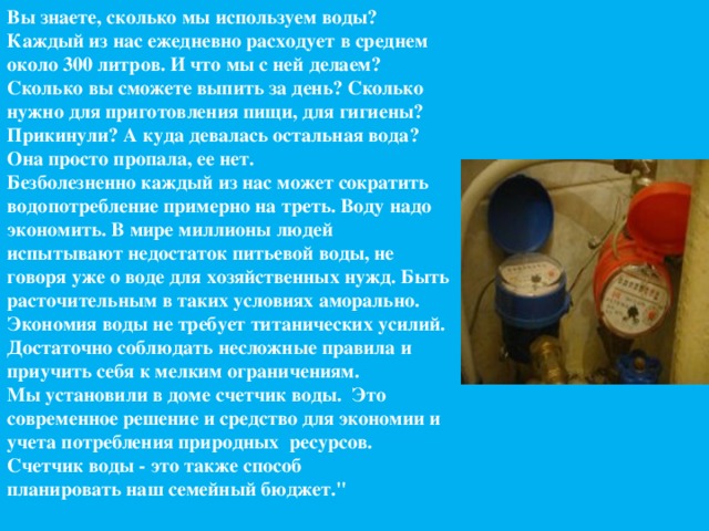 Вы знаете, сколько мы используем воды? Каждый из нас ежедневно расходует в среднем около 300 литров. И что мы с ней делаем? Сколько вы сможете выпить за день? Сколько нужно для приготовления пищи, для гигиены? Прикинули? А куда девалась остальная вода? Она просто пропала, ее нет.  Безболезненно каждый из нас может сократить водопотребление примерно на треть. Воду надо экономить. В мире миллионы людей испытывают недостаток питьевой воды, не говоря уже о воде для хозяйственных нужд. Быть расточительным в таких условиях аморально. Экономия воды не требует титанических усилий. Достаточно соблюдать несложные правила и приучить себя к мелким ограничениям.  Мы установили в доме счетчик воды.  Это современное решение и средство для экономии и учета потребления природных  ресурсов.  Счетчик воды - это также способ планировать наш семейный бюджет.