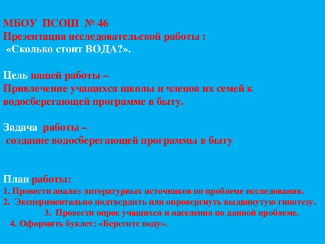     МБОУ ПСОШ № 46  Презентация исследовательской работы :  «Сколько стоит ВОДА?».   Цель нашей работы –  Привлечение учащихся школы и членов их семей к водосберегающей программе в быту.   Задача работы –  создание водосберегающей программы в быту    План работы:  1. Провести анализ литературных источников по проблеме исследования.  2. Экспериментально подтвердить или опровергнуть выдвинутую гипотезу.  3. Провести опрос учащихся и населения по данной проблеме.  4. Оформить буклет: «Берегите воду».       