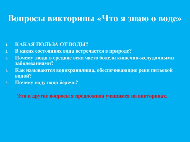 Вопросы викторины «Что я знаю о воде» КАКАЯ ПОЛЬЗА ОТ ВОДЫ? В каких состояниях вода встречается в природе? Почему люди в средние века часто болели кишечно-желудочными заболеваниями? Как называются водохранилища, обеспечивающие реки питьевой водой? Почему воду надо беречь?  Эти и другие вопросы я предложила учащимся на викторинах. 