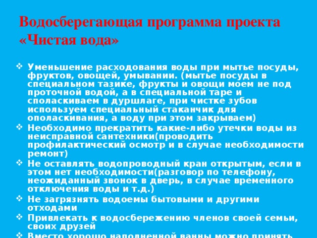 Водосберегающая программа проекта «Чистая вода» Уменьшение расходования воды при мытье посуды, фруктов, овощей, умывании. (мытье посуды в специальном тазике, фрукты и овощи моем не под проточной водой, а в специальной таре и споласкиваем в дуршлаге, при чистке зубов используем специальный стаканчик для ополаскивания, а воду при этом закрываем) Необходимо прекратить какие-либо утечки воды из неисправной сантехники(проводить профилактический осмотр и в случае необходимости ремонт) Не оставлять водопроводный кран открытым, если в этом нет необходимости(разговор по телефону, неожиданный звонок в дверь, в случае временного отключения воды и т.д.) Не загрязнять водоемы бытовыми и другими отходами Привлекать к водосбережению членов своей семьи, своих друзей Вместо хорошо наполненной ванны можно принять душ Приглашаю к участию в разработке данной программы всех желающих! 