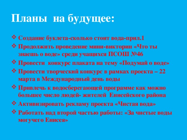 Планы на будущее: Создание буклета-сколько стоит вода-прил.1 Продолжить проведение мини-викторин «Что ты знаешь о воде» среди учащихся ПСОШ №46 Провести конкурс плаката на тему «Подумай о воде» Провести творческий конкурс в рамках проекта – 22 марта в Международный день воды Привлечь к водосберегающей программе как можно большее число людей- жителей Енисейского района Активизировать рекламу проекта «Чистая вода» Работать над второй частью работы: «За чистые воды могучего Енисея»  