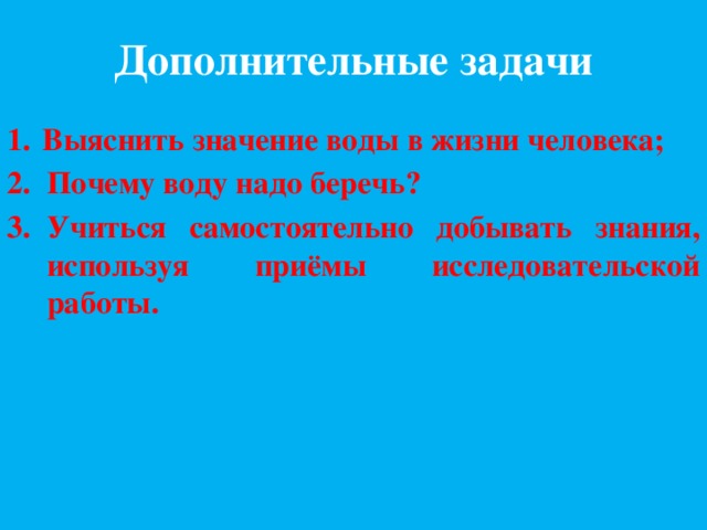 Дополнительные задачи 1.  Выяснить значение воды в жизни человека; Почему воду надо беречь? Учиться самостоятельно добывать знания, используя приёмы исследовательской работы. 