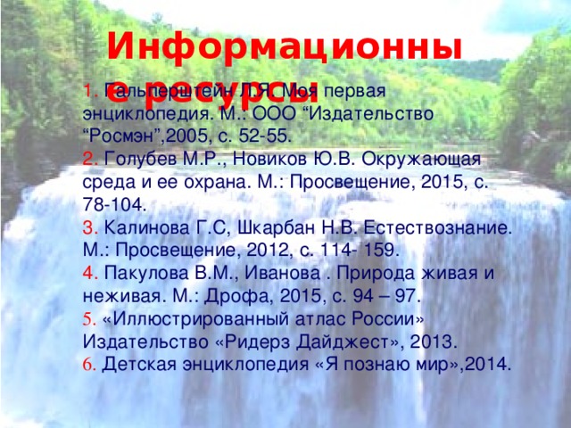 Информационные ресурсы 1. Гальперштейн Л.Я. Моя первая энциклопедия. М.: ООО “Издательство “Росмэн”,2005, с. 52-55. 2. Голубев М.Р., Новиков Ю.В. Окружающая среда и ее охрана. М.: Просвещение, 2015, с. 78-104. 3. Калинова Г.С, Шкарбан Н.В. Естествознание. М.: Просвещение, 2012, с. 114- 159. 4. Пакулова В.М., Иванова . Природа живая и неживая. М.: Дрофа, 2015, с. 94 – 97.  5. «Иллюстрированный атлас России» Издательство «Ридерз Дайджест», 2013. 6. Детская энциклопедия «Я познаю мир»,2014. 