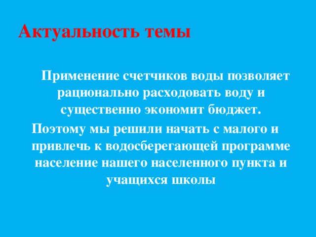 Актуальность темы  Применение счетчиков воды позволяет рационально расходовать воду и существенно экономит бюджет. Поэтому мы решили начать с малого и привлечь к водосберегающей программе население нашего населенного пункта и учащихся школы  