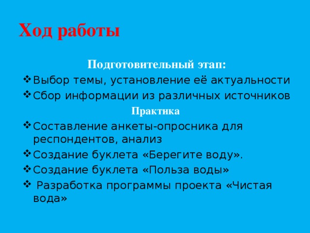 Ход работы Подготовительный этап: Выбор темы, установление её актуальности Сбор информации из различных источников Практика Составление анкеты-опросника для респондентов, анализ Создание буклета «Берегите воду». Создание буклета «Польза воды»  Разработка программы проекта «Чистая вода»  
