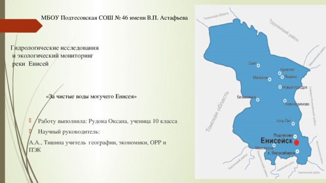 МБОУ Подтесовская СОШ № 46 имени В.П. Астафьева Гидрологические исследования  и экологический мониторинг  реки Енисей   «За чистые воды могучего Енисея» Работу выполнила: Рудова Оксана, ученица 10 класса Научный руководитель: А.А., Тишина учитель географии, экономики, ОРР и ПЭК 